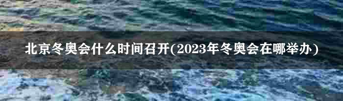 北京冬奥会什么时间召开(2023年冬奥会在哪举办)